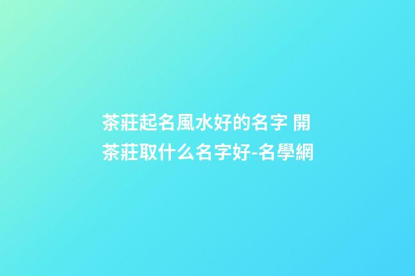 茶莊起名風水好的名字 開茶莊取什么名字好-名學網